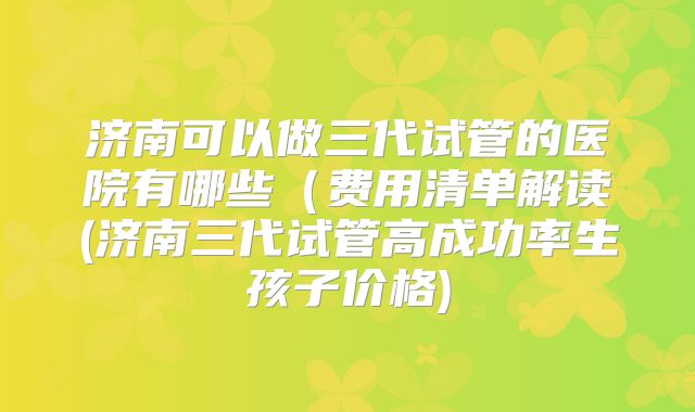 济南可以做三代试管的医院有哪些(费用清单解读(济南三代试管高成功率生孩子价格)