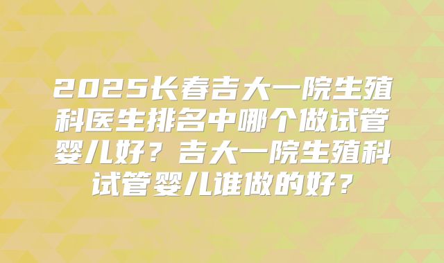 2025长春吉大一院生殖科医生排名中哪个做试管婴儿好？吉大一院生殖科试管婴儿谁做的好？