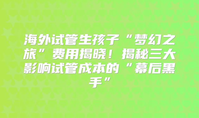 海外试管生孩子“梦幻之旅”费用揭晓！揭秘三大影响试管成本的“幕后黑手”