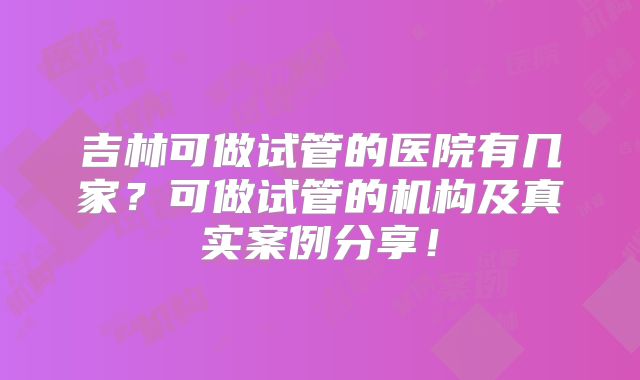 吉林可做试管的医院有几家？可做试管的机构及真实案例分享！
