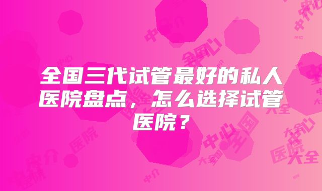 全国三代试管最好的私人医院盘点，怎么选择试管医院？