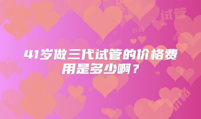 41岁做三代试管的价格费用是多少啊？