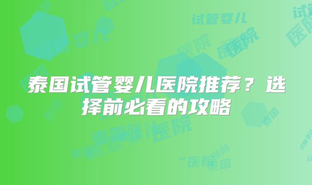 泰国试管婴儿医院推荐?选择前必看的攻略