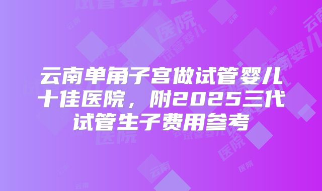 云南单角子宫做试管婴儿十佳医院，附2025三代试管生子费用参考