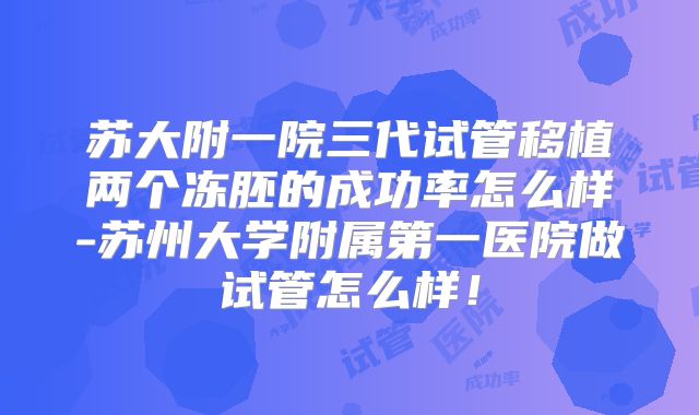 苏大附一院三代试管移植两个冻胚的成功率怎么样-苏州大学附属第一医院做试管怎么样！