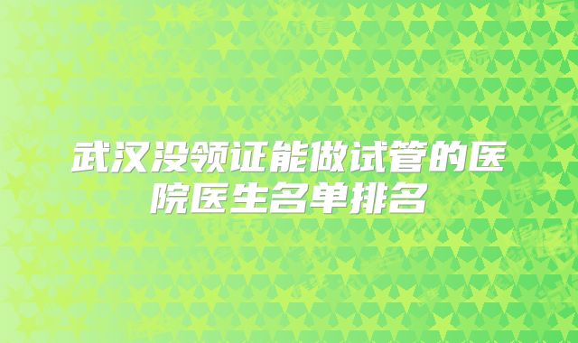 武汉没领证能做试管的医院医生名单排名