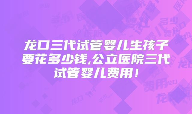 龙口三代试管婴儿生孩子要花多少钱,公立医院三代试管婴儿费用！
