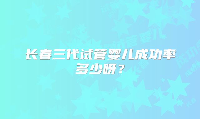 长春三代试管婴儿成功率多少呀？