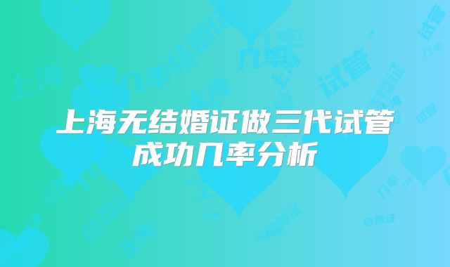 上海无结婚证做三代试管成功几率分析