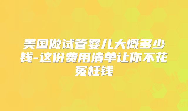 美国做试管婴儿大概多少钱-这份费用清单让你不花冤枉钱