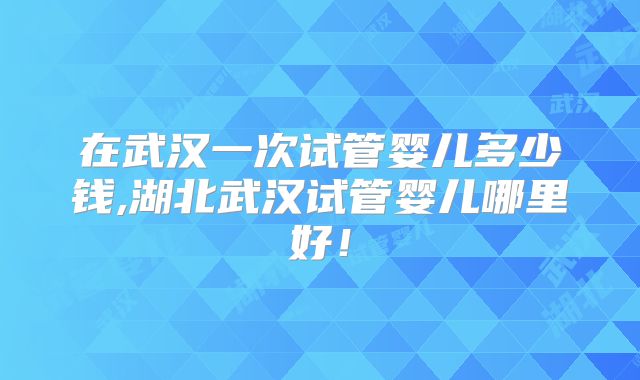 在武汉一次试管婴儿多少钱,湖北武汉试管婴儿哪里好！
