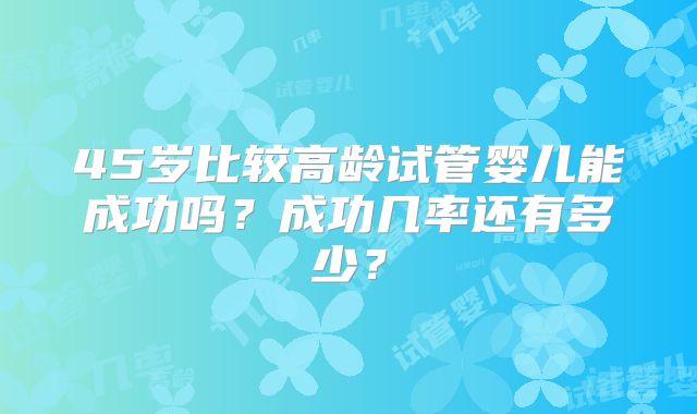 45岁比较高龄试管婴儿能成功吗？成功几率还有多少？