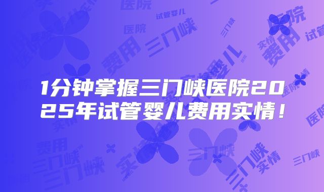 1分钟掌握三门峡医院2025年试管婴儿费用实情！