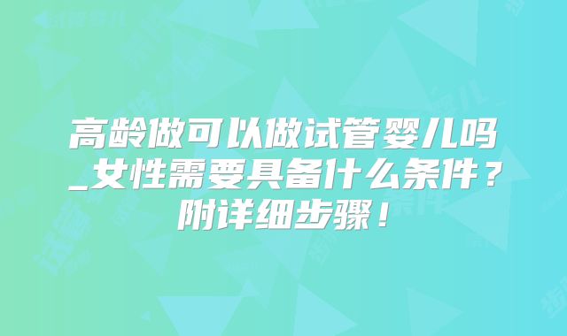 高龄做可以做试管婴儿吗_女性需要具备什么条件?附详细步骤!