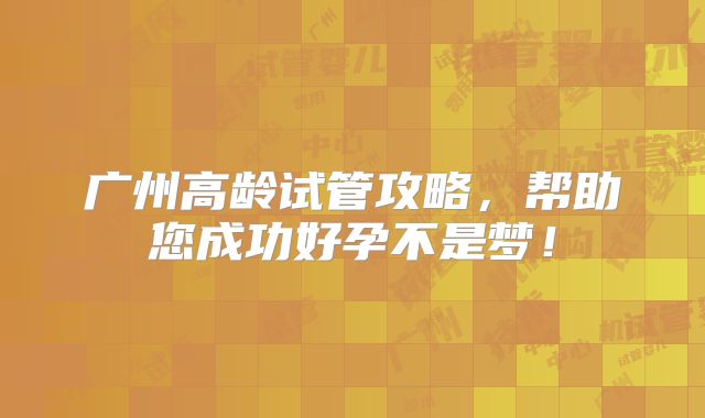广州高龄试管攻略，帮助您成功好孕不是梦！