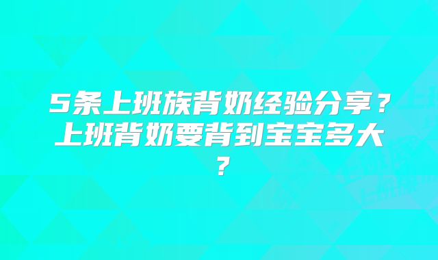 5条上班族背奶经验分享？上班背奶要背到宝宝多大？