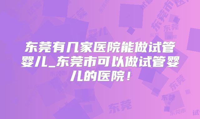 东莞有几家医院能做试管婴儿_东莞市可以做试管婴儿的医院！