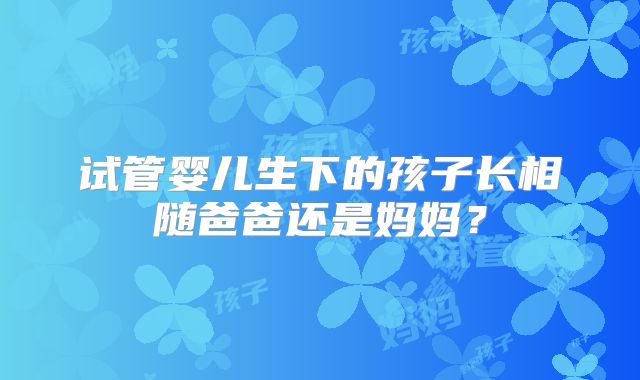 试管婴儿生下的孩子长相随爸爸还是妈妈？