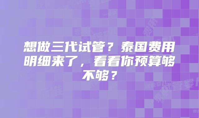 想做三代试管?泰国费用明细来了,看看你预算够不够?