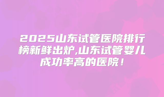 2025山东试管医院排行榜新鲜出炉,山东试管婴儿成功率高的医院！