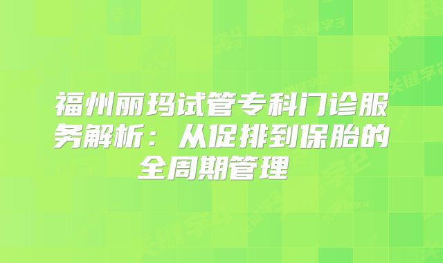 福州丽玛试管专科门诊服务解析：从促排到保胎的全周期管理‌‌