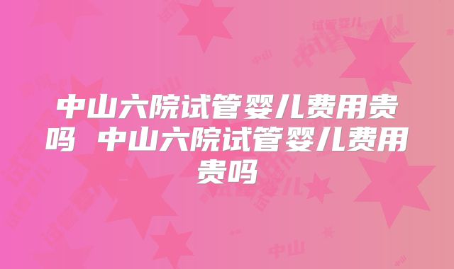 中山六院试管婴儿费用贵吗 中山六院试管婴儿费用贵吗