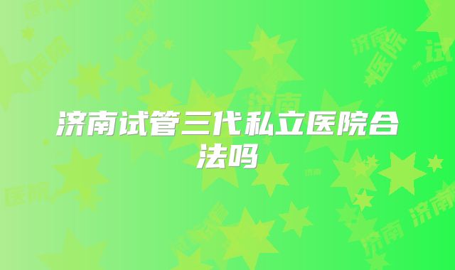 济南试管三代私立医院合法吗