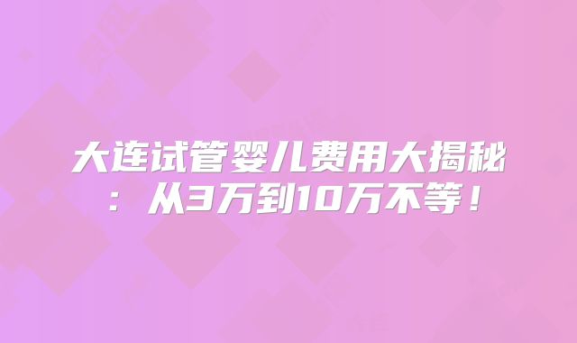 大连试管婴儿费用大揭秘：从3万到10万不等！