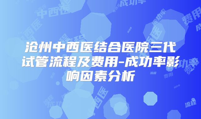 沧州中西医结合医院三代试管流程及费用-成功率影响因素分析