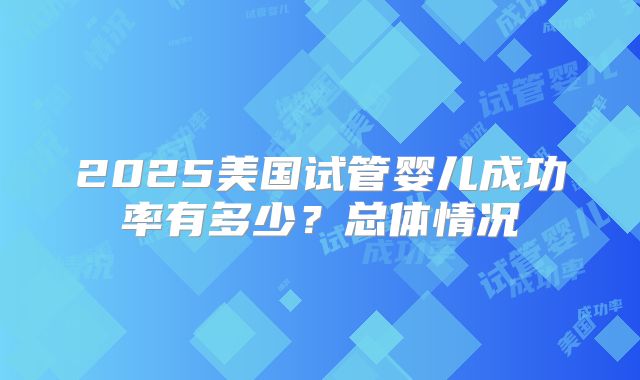 2025美国试管婴儿成功率有多少？总体情况