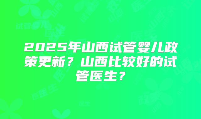 2025年山西试管婴儿政策更新?山西比较好的试管医生?