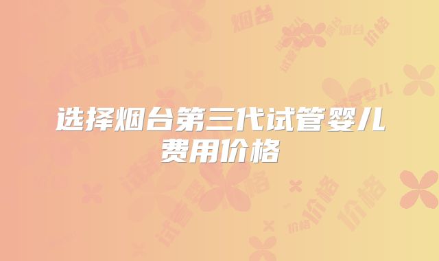 选择烟台第三代试管婴儿费用价格