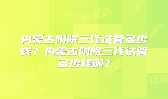 内蒙古附院三代试管多少钱？内蒙古附院三代试管多少钱啊？