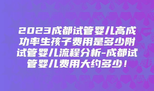 2023成都试管婴儿高成功率生孩子费用是多少附试管婴儿流程分析-成都试管婴儿费用大约多少！