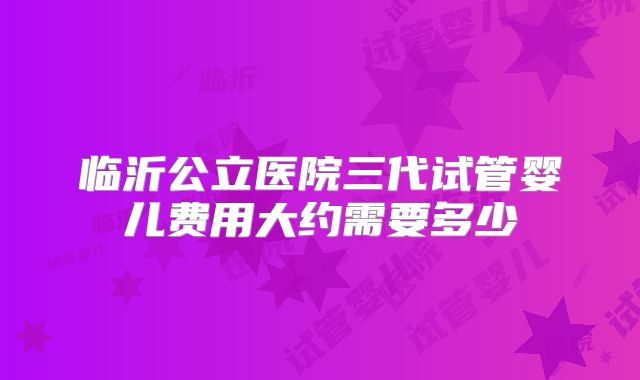 临沂公立医院三代试管婴儿费用大约需要多少