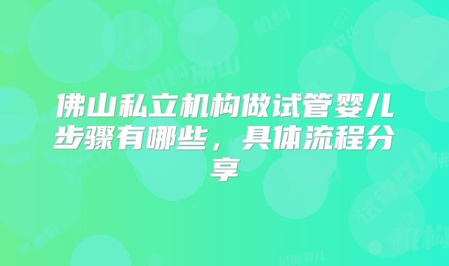 佛山私立机构做试管婴儿步骤有哪些，具体流程分享
