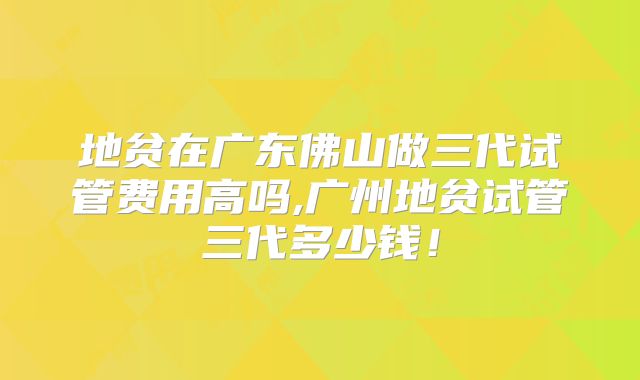 地贫在广东佛山做三代试管费用高吗,广州地贫试管三代多少钱!