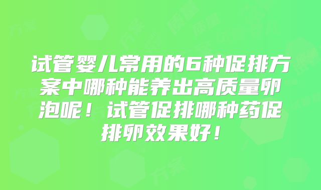 试管婴儿常用的6种促排方案中哪种能养出高质量卵泡呢！试管促排哪种药促排卵效果好！