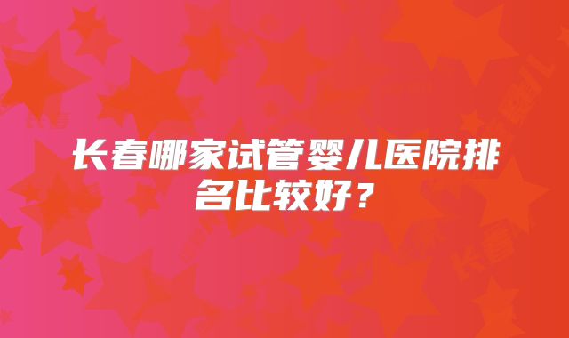 长春哪家试管婴儿医院排名比较好?