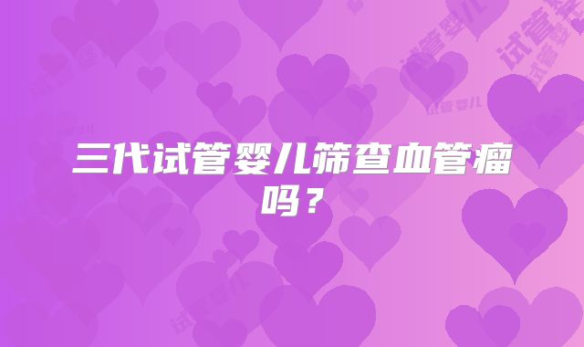 三代试管婴儿筛查血管瘤吗？