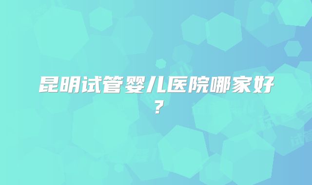 昆明试管婴儿医院哪家好？