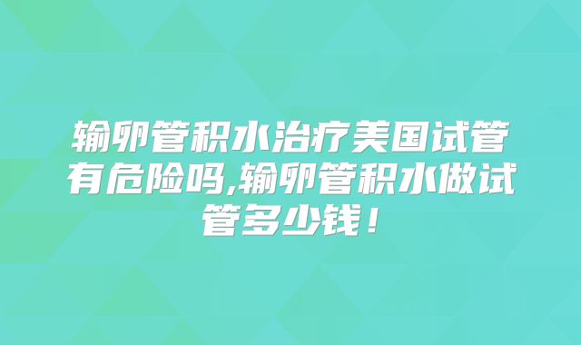 输卵管积水治疗美国试管有危险吗,输卵管积水做试管多少钱！