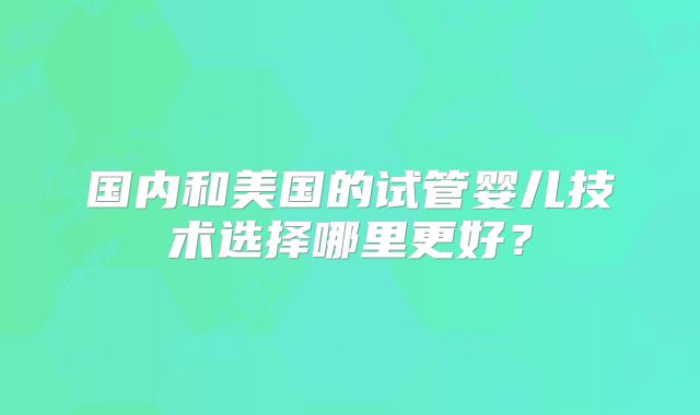 国内和美国的试管婴儿技术选择哪里更好？