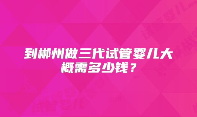 到郴州做三代试管婴儿大概需多少钱?