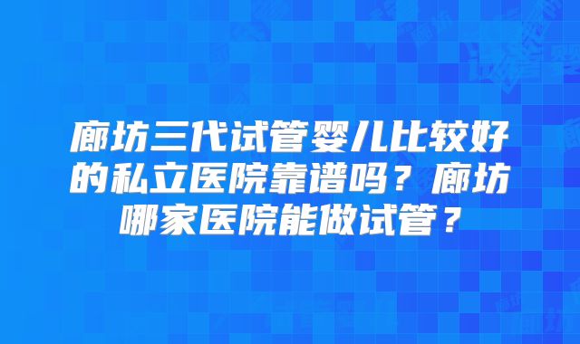 廊坊三代试管婴儿比较好的私立医院靠谱吗？廊坊哪家医院能做试管？