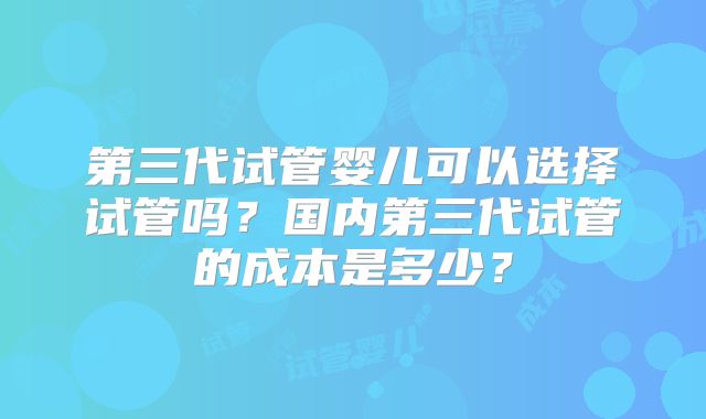 第三代试管婴儿可以选择试管吗？国内第三代试管的成本是多少？