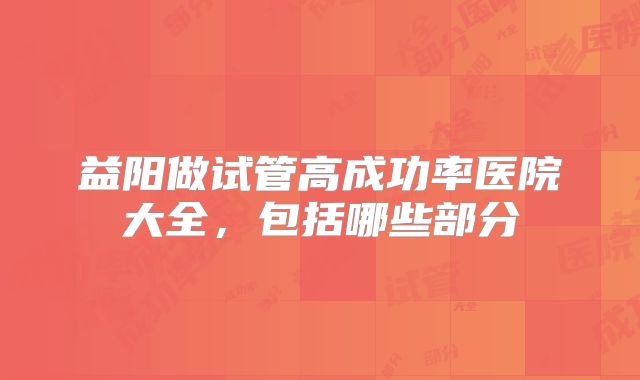 益阳做试管高成功率医院大全，包括哪些部分