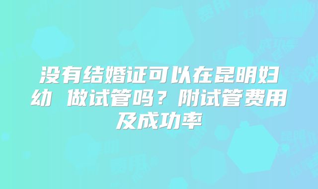 没有结婚证可以在昆明妇幼 做试管吗？附试管费用及成功率