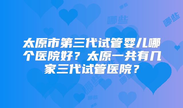 太原市第三代试管婴儿哪个医院好？太原一共有几家三代试管医院？