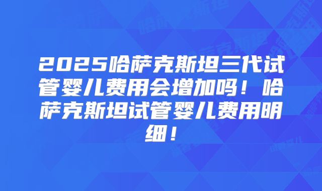 2025哈萨克斯坦三代试管婴儿费用会增加吗！哈萨克斯坦试管婴儿费用明细！